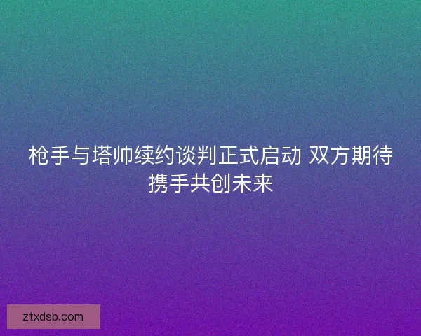 枪手与塔帅续约谈判正式启动 双方期待携手共创未来