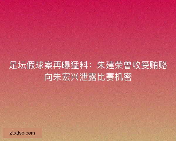 足坛假球案再曝猛料：朱建荣曾收受贿赂向朱宏兴泄露比赛机密