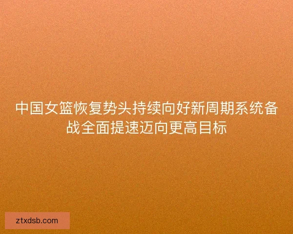 中国女篮恢复势头持续向好新周期系统备战全面提速迈向更高目标