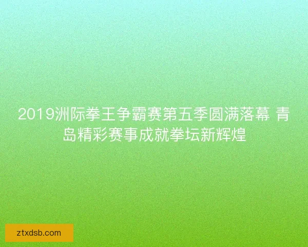 2019洲际拳王争霸赛第五季圆满落幕 青岛精彩赛事成就拳坛新辉煌