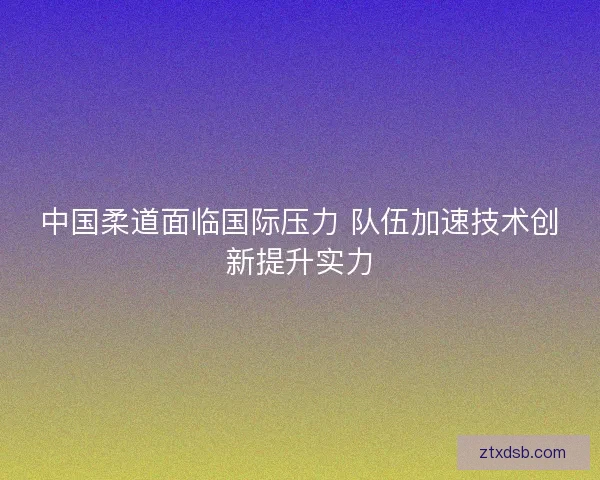 中国柔道面临国际压力 队伍加速技术创新提升实力