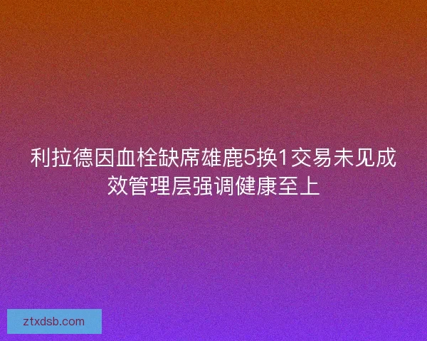 利拉德因血栓缺席雄鹿5换1交易未见成效管理层强调健康至上