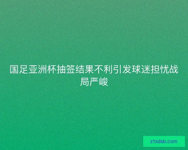 国足亚洲杯抽签结果不利引发球迷担忧战局严峻
