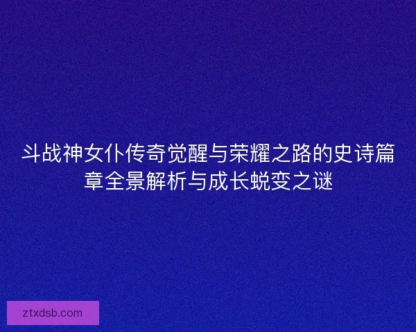 斗战神女仆传奇觉醒与荣耀之路的史诗篇章全景解析与成长蜕变之谜