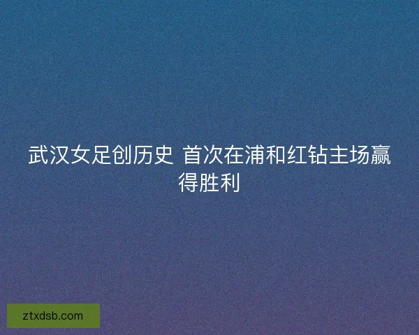 武汉女足创历史 首次在浦和红钻主场赢得胜利