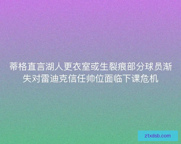 蒂格直言湖人更衣室或生裂痕部分球员渐失对雷迪克信任帅位面临下课危机