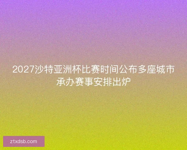 2027沙特亚洲杯比赛时间公布多座城市承办赛事安排出炉