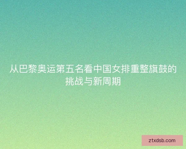 从巴黎奥运第五名看中国女排重整旗鼓的挑战与新周期