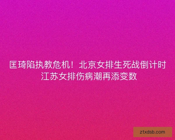 匡琦陷执教危机！北京女排生死战倒计时 江苏女排伤病潮再添变数