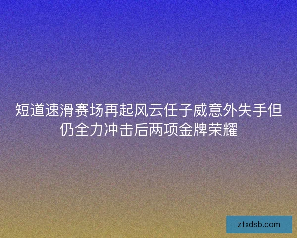 短道速滑赛场再起风云任子威意外失手但仍全力冲击后两项金牌荣耀