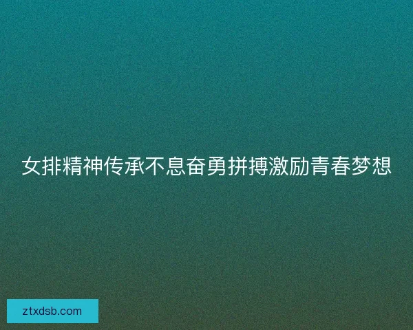 女排精神传承不息奋勇拼搏激励青春梦想