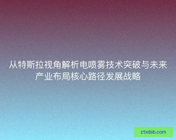 从特斯拉视角解析电喷雾技术突破与未来产业布局核心路径发展战略