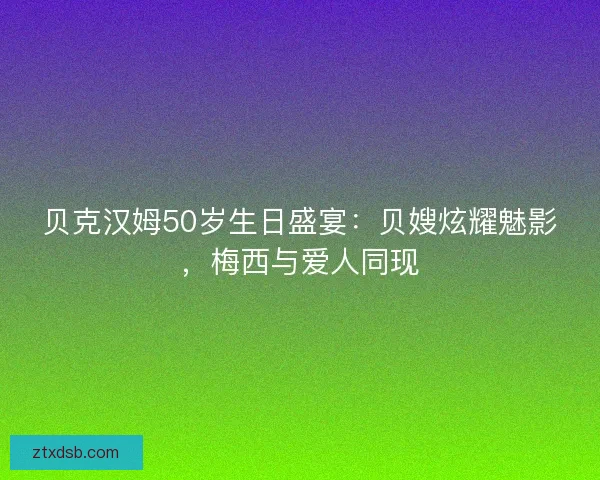 贝克汉姆50岁生日盛宴：贝嫂炫耀魅影，梅西与爱人同现