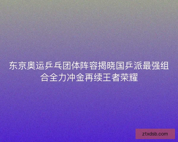 东京奥运乒乓团体阵容揭晓国乒派最强组合全力冲金再续王者荣耀