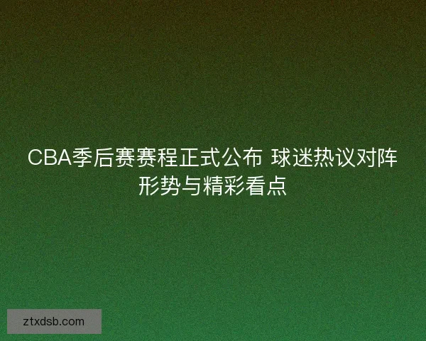 CBA季后赛赛程正式公布 球迷热议对阵形势与精彩看点