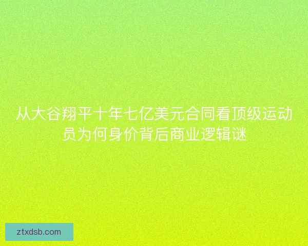 从大谷翔平十年七亿美元合同看顶级运动员为何身价背后商业逻辑谜